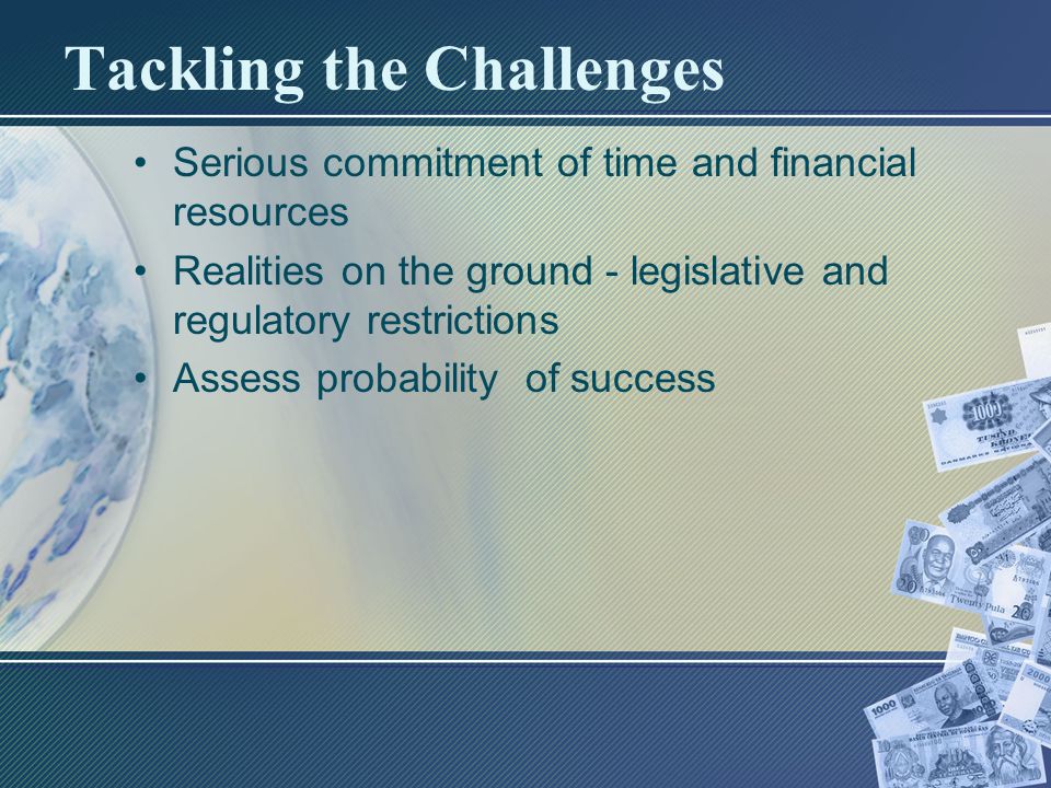 Tackling the Challenges Serious commitment of time and financial resources Realities on the ground - legislative and regulatory restrictions Assess probability of success