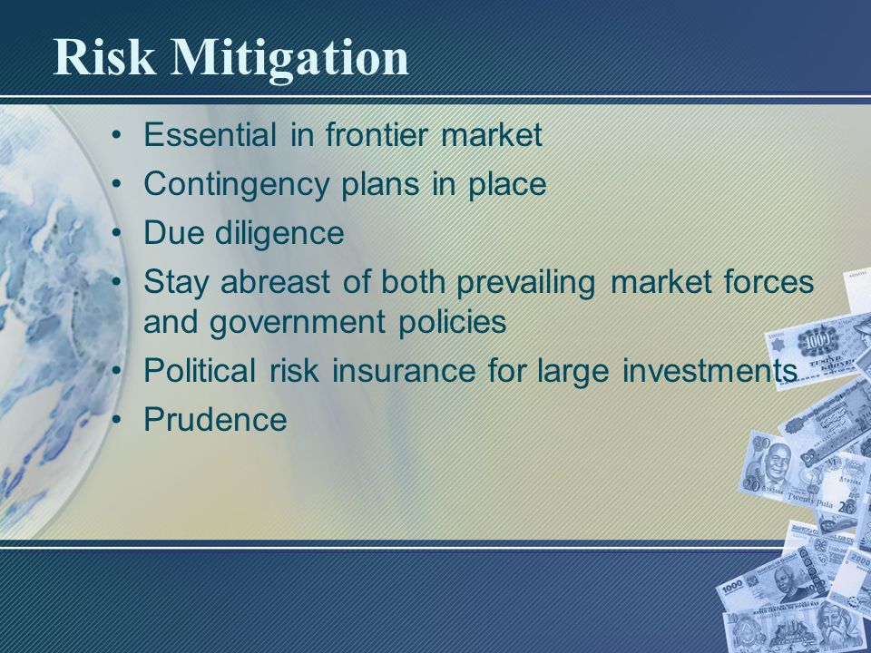 Risk Mitigation Essential in frontier market Contingency plans in place Due diligence Stay abreast of both prevailing market forces and government policies Political risk insurance for large investments Prudence