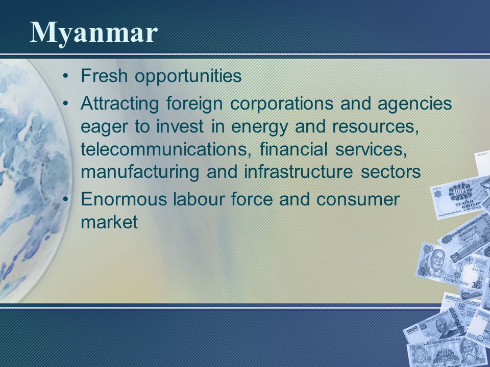 Myanmar Fresh opportunities Attracting foreign corporations and agencies eager to invest in energy and resources, telecommunications, financial services, manufacturing and infrastructure sectors Enormous labour force and consumer market