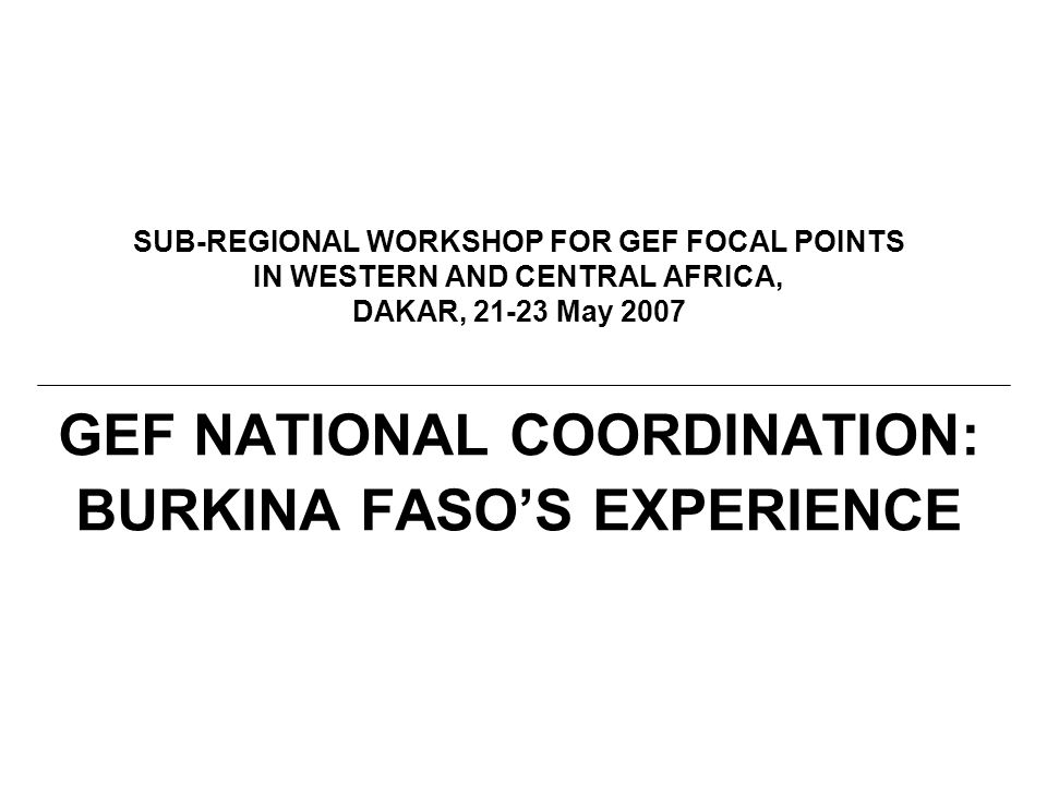 SUB-REGIONAL WORKSHOP FOR GEF FOCAL POINTS IN WESTERN AND CENTRAL AFRICA, DAKAR, May 2007 GEF NATIONAL COORDINATION: BURKINA FASO’S EXPERIENCE