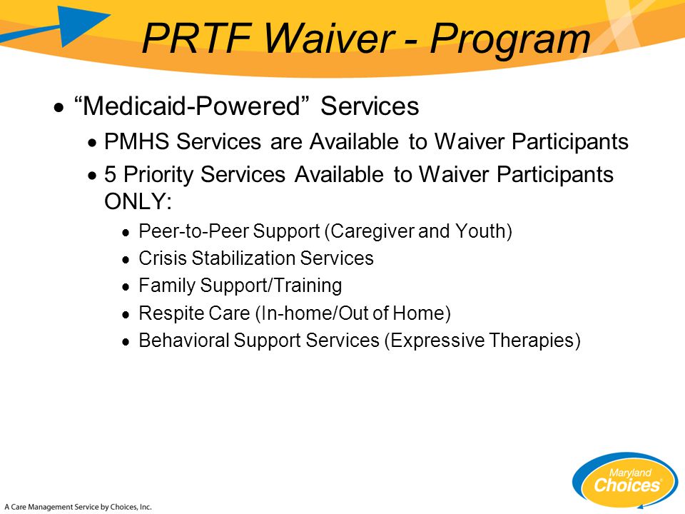  Medicaid-Powered Services  PMHS Services are Available to Waiver Participants  5 Priority Services Available to Waiver Participants ONLY:  Peer-to-Peer Support (Caregiver and Youth)  Crisis Stabilization Services  Family Support/Training  Respite Care (In-home/Out of Home)  Behavioral Support Services (Expressive Therapies) PRTF Waiver - Program