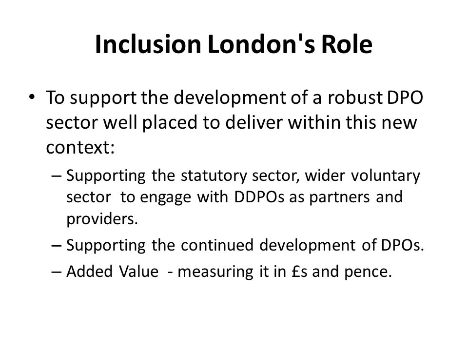 Inclusion London s Role To support the development of a robust DPO sector well placed to deliver within this new context: – Supporting the statutory sector, wider voluntary sector to engage with DDPOs as partners and providers.