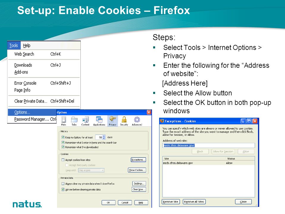 Set-up: Enable Cookies – Firefox Steps:  Select Tools > Internet Options > Privacy  Enter the following for the Address of website : [Address Here]  Select the Allow button  Select the OK button in both pop-up windows