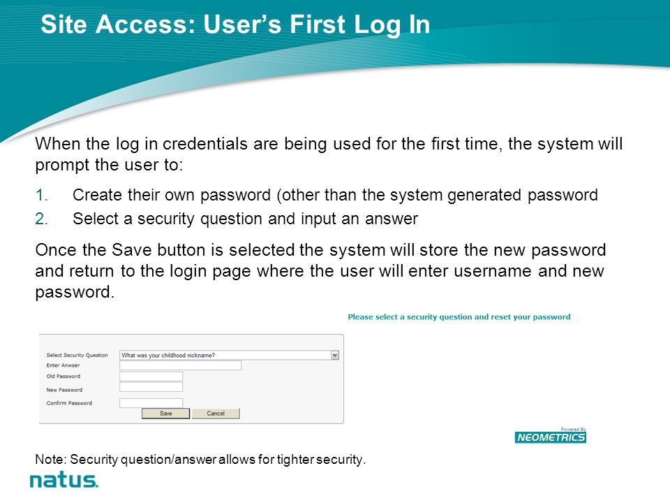 Site Access: User’s First Log In When the log in credentials are being used for the first time, the system will prompt the user to: 1.Create their own password (other than the system generated password 2.Select a security question and input an answer Once the Save button is selected the system will store the new password and return to the login page where the user will enter username and new password.