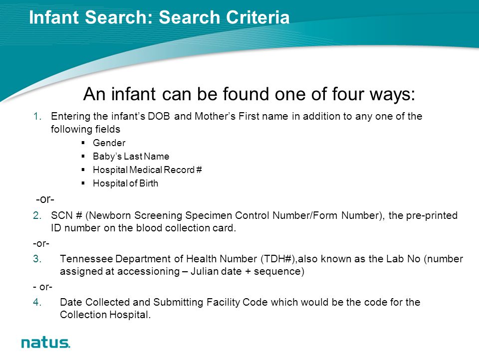 Infant Search: Search Criteria An infant can be found one of four ways: 1.Entering the infant’s DOB and Mother’s First name in addition to any one of the following fields  Gender  Baby’s Last Name  Hospital Medical Record #  Hospital of Birth -or- 2.SCN # (Newborn Screening Specimen Control Number/Form Number), the pre-printed ID number on the blood collection card.