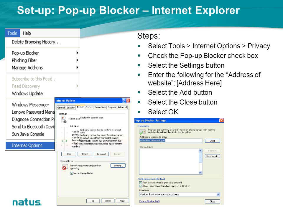 Set-up: Pop-up Blocker – Internet Explorer Steps:  Select Tools > Internet Options > Privacy  Check the Pop-up Blocker check box  Select the Settings button  Enter the following for the Address of website : [Address Here]  Select the Add button  Select the Close button  Select OK