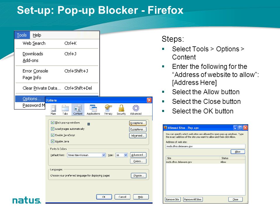 Set-up: Pop-up Blocker - Firefox Steps:  Select Tools > Options > Content  Enter the following for the Address of website to allow : [Address Here]  Select the Allow button  Select the Close button  Select the OK button