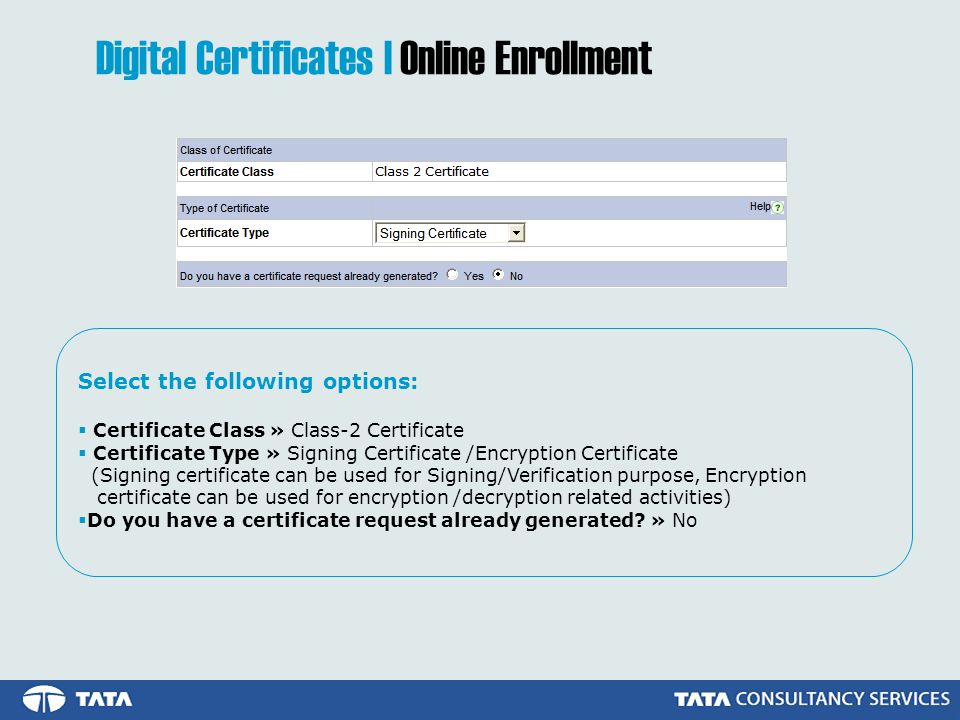 Select the following options:  Certificate Class » Class-2 Certificate  Certificate Type » Signing Certificate /Encryption Certificate (Signing certificate can be used for Signing/Verification purpose, Encryption certificate can be used for encryption /decryption related activities)  Do you have a certificate request already generated.