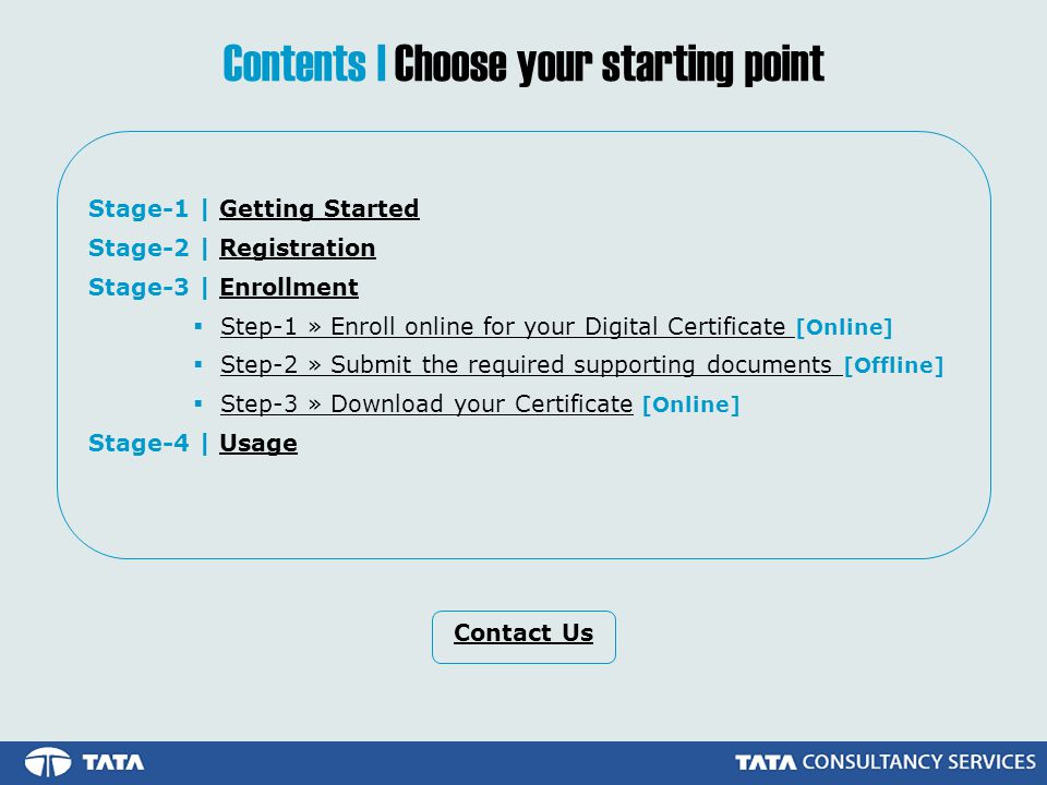 Stage-1 | Getting StartedGetting Started Stage-2 | RegistrationRegistration Stage-3 | EnrollmentEnrollment  Step-1 » Enroll online for your Digital Certificate [Online]Step-1 » Enroll online for your Digital Certificate  Step-2 » Submit the required supporting documents [Offline]Step-2 » Submit the required supporting documents  Step-3 » Download your Certificate [Online]Step-3 » Download your Certificate Stage-4 | UsageUsage Contents | Choose your starting point Contact Us