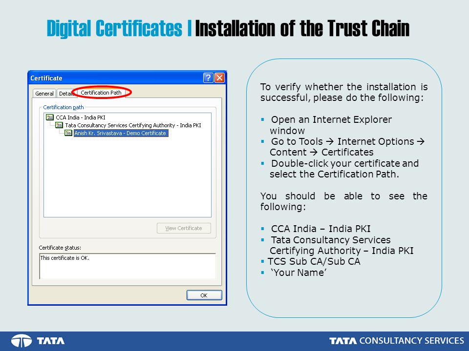 Digital Certificates | Installation of the Trust Chain To verify whether the installation is successful, please do the following:  Open an Internet Explorer window  Go to Tools  Internet Options  Content  Certificates  Double-click your certificate and select the Certification Path.