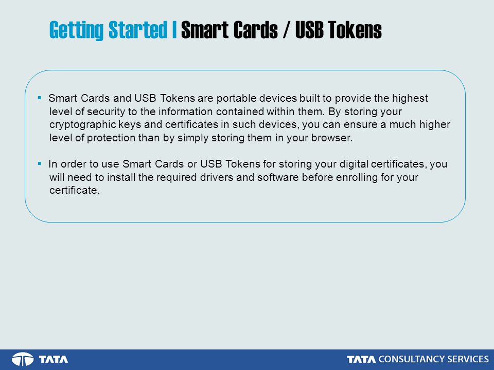 Getting Started | Smart Cards / USB Tokens  Smart Cards and USB Tokens are portable devices built to provide the highest level of security to the information contained within them.
