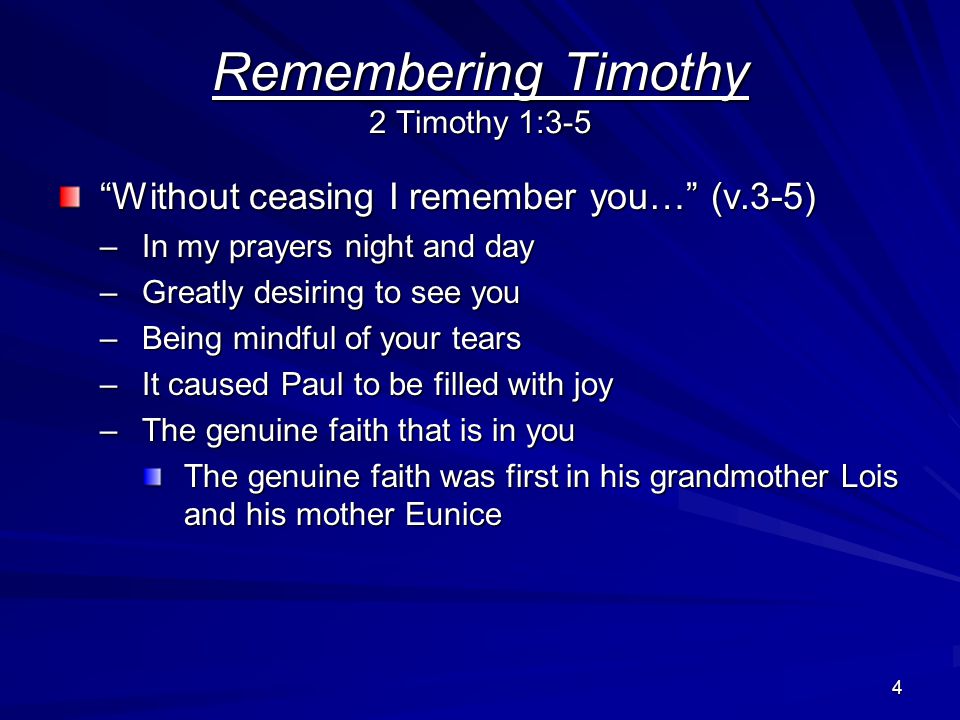 4 Remembering Timothy 2 Timothy 1:3-5 Without ceasing I remember you… (v.3-5) –In my prayers night and day –Greatly desiring to see you –Being mindful of your tears –It caused Paul to be filled with joy –The genuine faith that is in you The genuine faith was first in his grandmother Lois and his mother Eunice