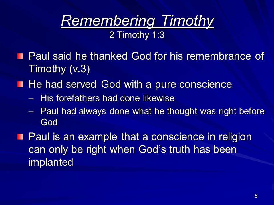 5 Paul said he thanked God for his remembrance of Timothy (v.3) He had served God with a pure conscience –His forefathers had done likewise –Paul had always done what he thought was right before God Paul is an example that a conscience in religion can only be right when God’s truth has been implanted Remembering Timothy 2 Timothy 1:3