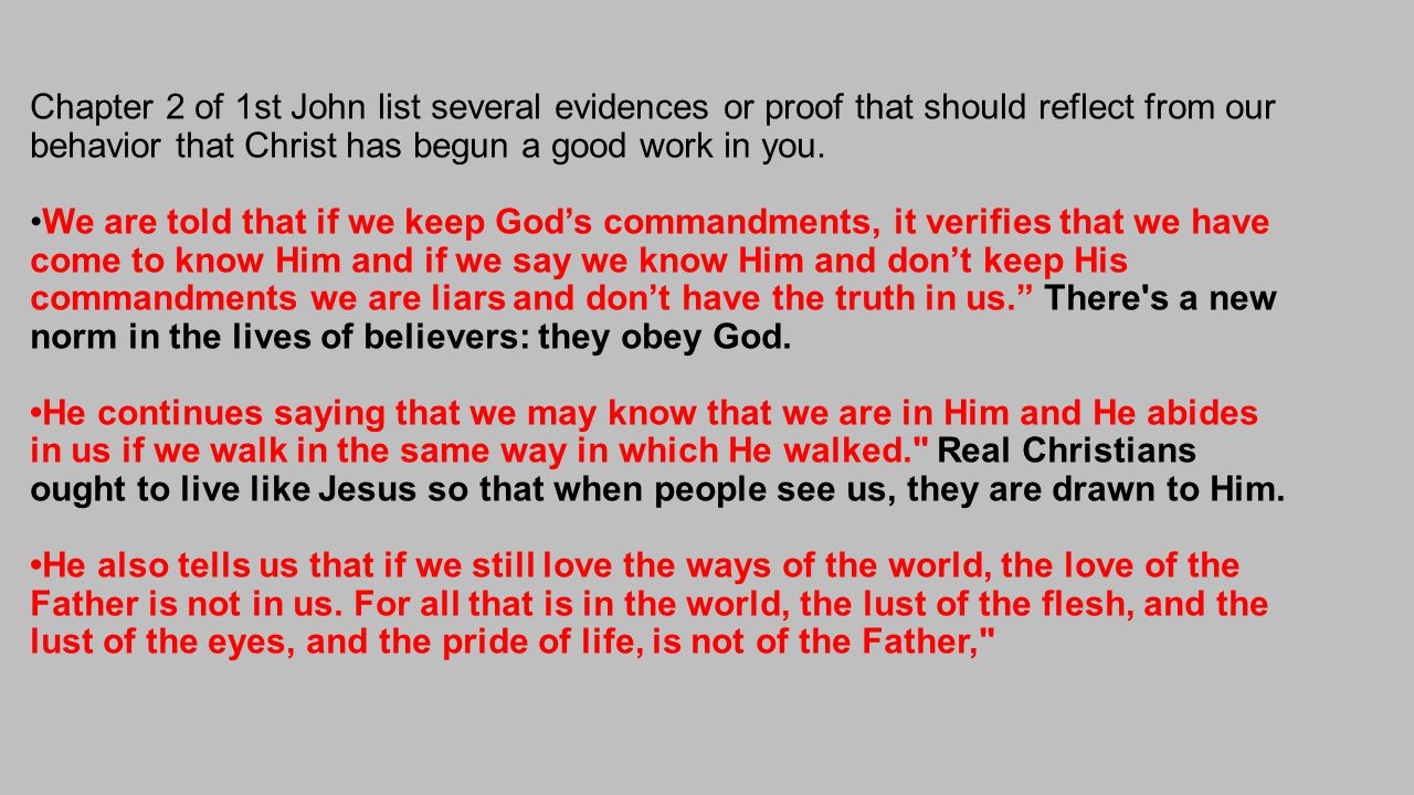 Chapter 2 of 1st John list several evidences or proof that should reflect from our behavior that Christ has begun a good work in you.We are told that if we keep God’s commandments, it verifies that we have come to know Him and if we say we know Him and don’t keep His commandments we are liars and don’t have the truth in us. There s a new norm in the lives of believers: they obey God.