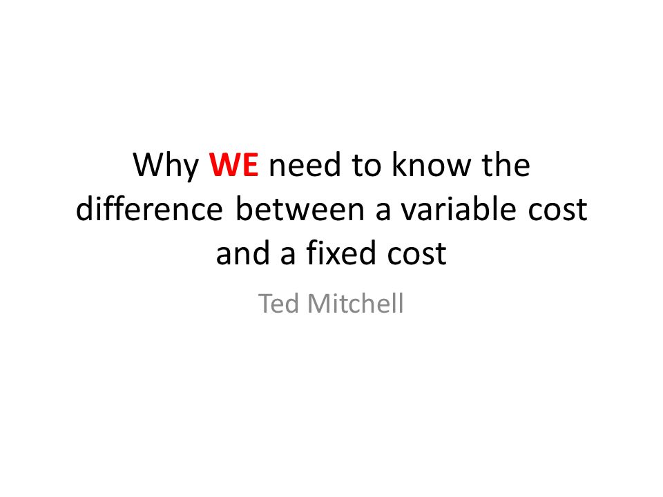 Why WE need to know the difference between a variable cost and a fixed cost Ted Mitchell