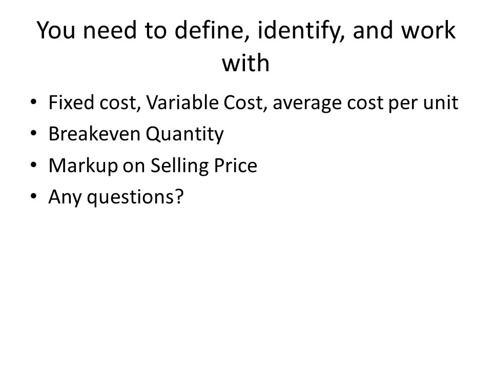 You need to define, identify, and work with Fixed cost, Variable Cost, average cost per unit Breakeven Quantity Markup on Selling Price Any questions