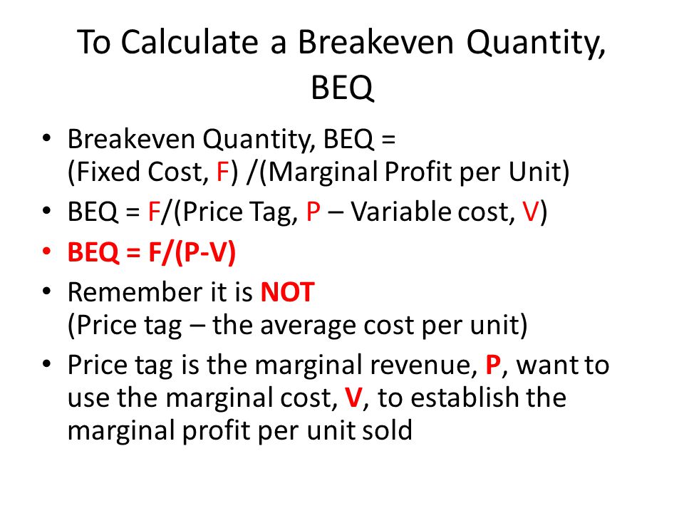To Calculate a Breakeven Quantity, BEQ Breakeven Quantity, BEQ = (Fixed Cost, F) /(Marginal Profit per Unit) BEQ = F/(Price Tag, P – Variable cost, V) BEQ = F/(P-V) Remember it is NOT (Price tag – the average cost per unit) Price tag is the marginal revenue, P, want to use the marginal cost, V, to establish the marginal profit per unit sold