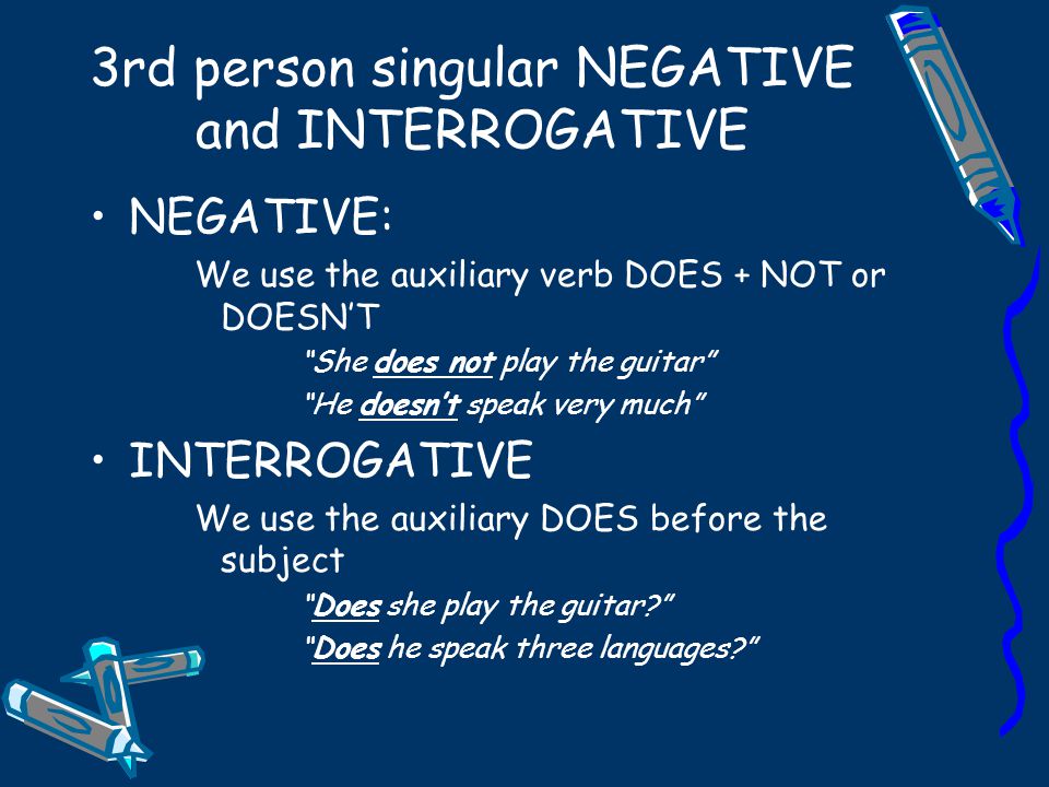 3rd person singular NEGATIVE and INTERROGATIVE NEGATIVE: We use the auxiliary verb DOES + NOT or DOESN’T She does not play the guitar He doesn’t speak very much INTERROGATIVE We use the auxiliary DOES before the subject Does she play the guitar Does he speak three languages