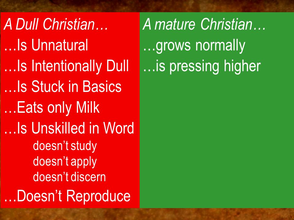 A Dull Christian… …Is Unnatural …Is Intentionally Dull …Is Stuck in Basics …Eats only Milk …Is Unskilled in Word doesn’t study doesn’t apply doesn’t discern …Doesn’t Reproduce A mature Christian… …grows normally …is pressing higher