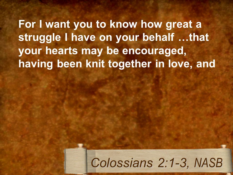 For I want you to know how great a struggle I have on your behalf …that your hearts may be encouraged, having been knit together in love, and Colossians 2:1-3, NASB