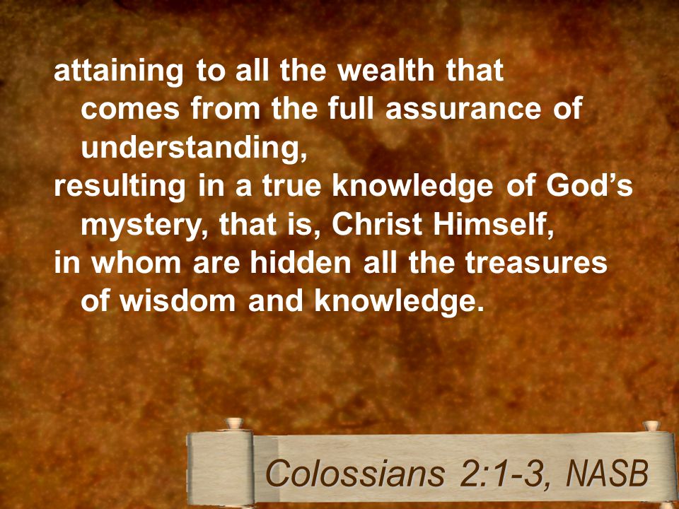 attaining to all the wealth that comes from the full assurance of understanding, resulting in a true knowledge of God’s mystery, that is, Christ Himself, in whom are hidden all the treasures of wisdom and knowledge.
