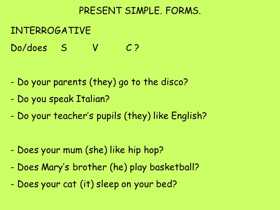 INTERROGATIVE Do/does S V C . - Do your parents (they) go to the disco.