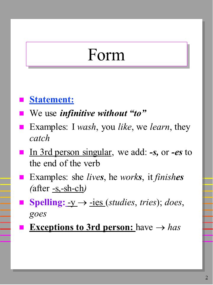 2 Form n Statement: n We use infinitive without to n Examples: I wash, you like, we learn, they catch n In 3rd person singular, we add: -s, or -es to the end of the verb n Examples: she lives, he works, it finishes (after -s,-sh-ch) Spelling: -y  -ies (studies, tries); does, goes Exceptions to 3rd person: have  has