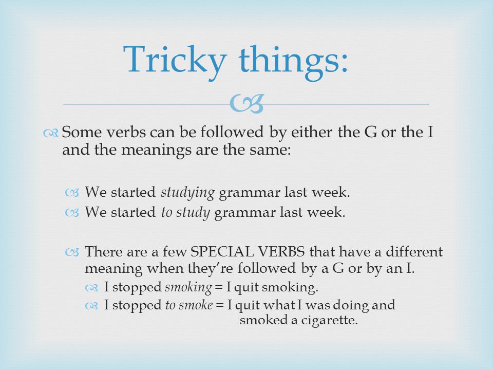   Some verbs can be followed by either the G or the I and the meanings are the same:  We started studying grammar last week.
