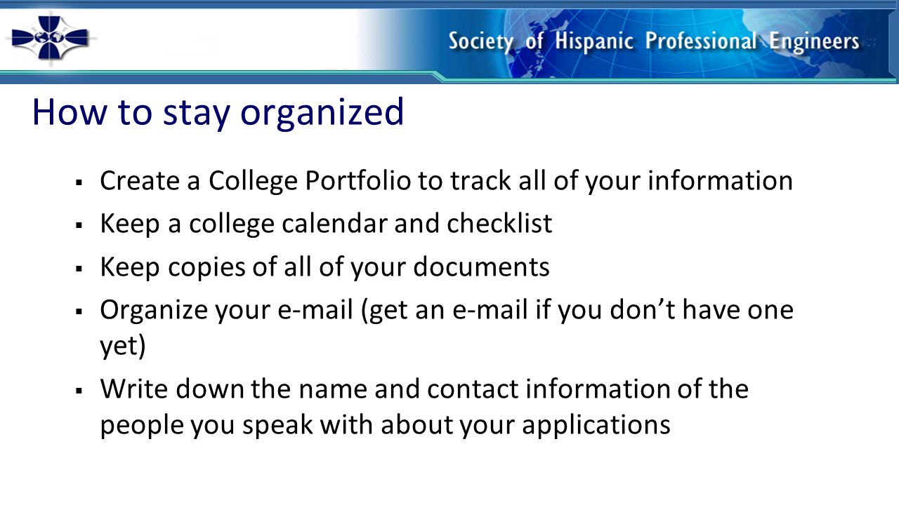 How to stay organized  Create a College Portfolio to track all of your information  Keep a college calendar and checklist  Keep copies of all of your documents  Organize your  (get an  if you don’t have one yet)  Write down the name and contact information of the people you speak with about your applications