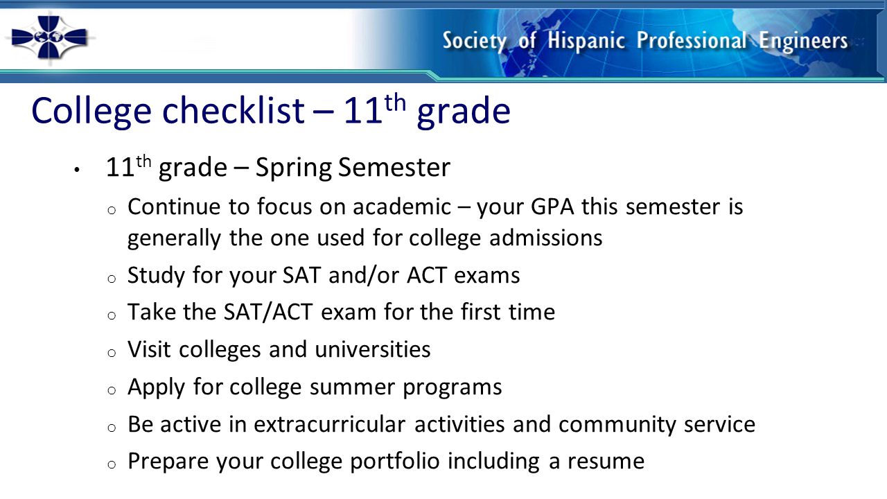 College checklist – 11 th grade 11 th grade – Spring Semester o Continue to focus on academic – your GPA this semester is generally the one used for college admissions o Study for your SAT and/or ACT exams o Take the SAT/ACT exam for the first time o Visit colleges and universities o Apply for college summer programs o Be active in extracurricular activities and community service o Prepare your college portfolio including a resume