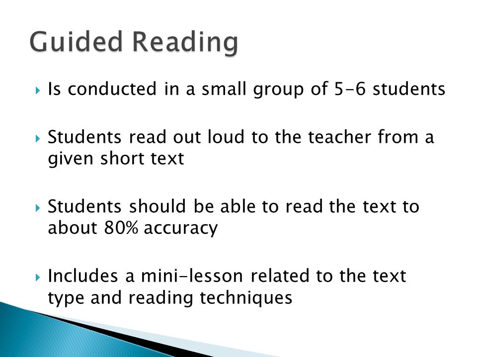  Is conducted in a small group of 5-6 students  Students read out loud to the teacher from a given short text  Students should be able to read the text to about 80% accuracy  Includes a mini-lesson related to the text type and reading techniques