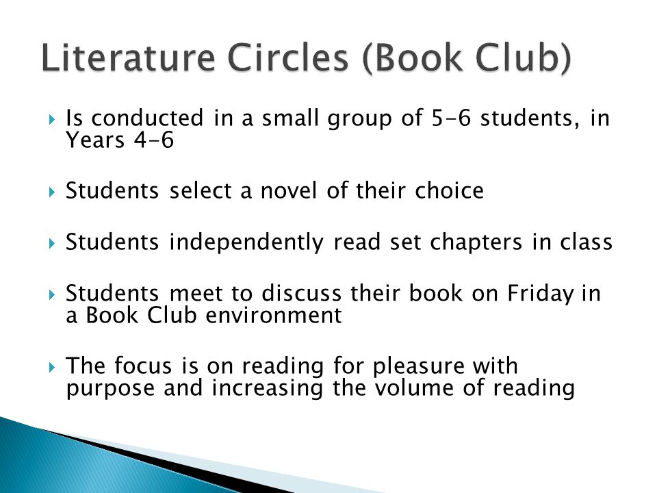  Is conducted in a small group of 5-6 students, in Years 4-6  Students select a novel of their choice  Students independently read set chapters in class  Students meet to discuss their book on Friday in a Book Club environment  The focus is on reading for pleasure with purpose and increasing the volume of reading