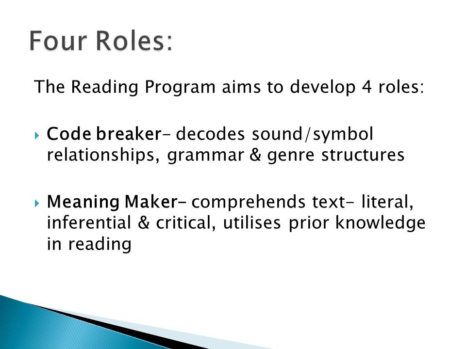The Reading Program aims to develop 4 roles:  Code breaker- decodes sound/symbol relationships, grammar & genre structures  Meaning Maker- comprehends text- literal, inferential & critical, utilises prior knowledge in reading