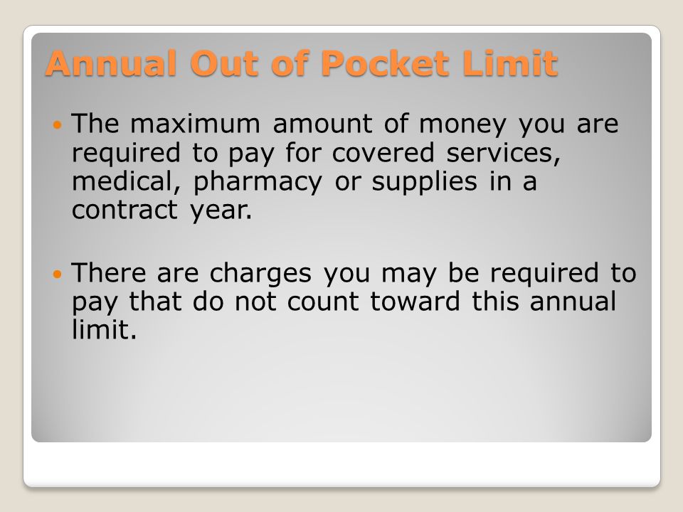 Annual Out of Pocket Limit The maximum amount of money you are required to pay for covered services, medical, pharmacy or supplies in a contract year.