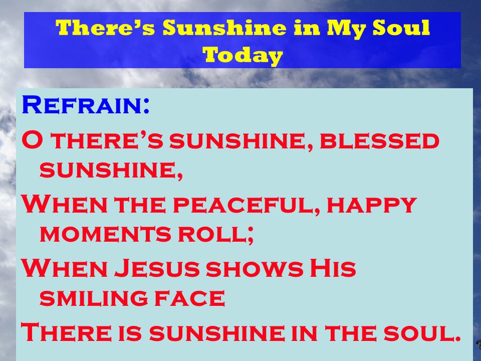 Refrain: O there’s sunshine, blessed sunshine, When the peaceful, happy moments roll; When Jesus shows His smiling face There is sunshine in the soul.