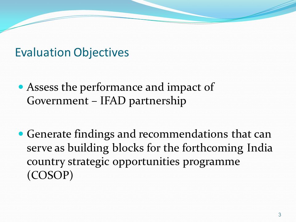 Evaluation Objectives Assess the performance and impact of Government – IFAD partnership Generate findings and recommendations that can serve as building blocks for the forthcoming India country strategic opportunities programme (COSOP) 3