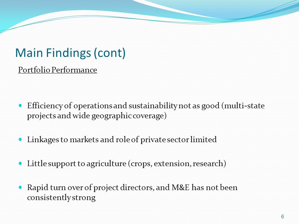 Main Findings (cont) Portfolio Performance Efficiency of operations and sustainability not as good (multi-state projects and wide geographic coverage) Linkages to markets and role of private sector limited Little support to agriculture (crops, extension, research) Rapid turn over of project directors, and M&E has not been consistently strong 6