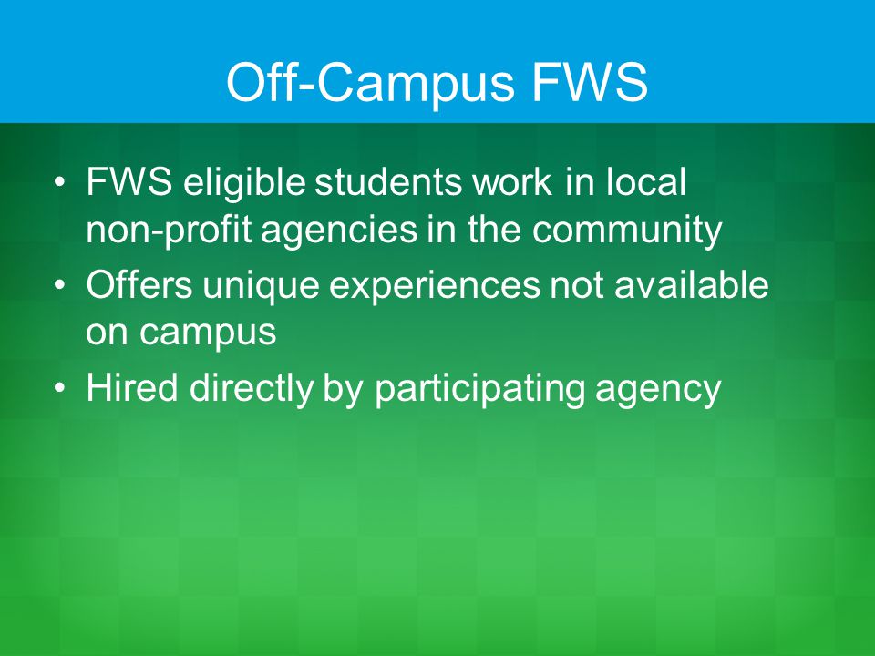 Off-Campus FWS FWS eligible students work in local non-profit agencies in the community Offers unique experiences not available on campus Hired directly by participating agency