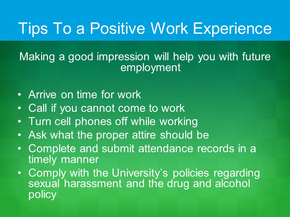 Tips To a Positive Work Experience Making a good impression will help you with future employment Arrive on time for work Call if you cannot come to work Turn cell phones off while working Ask what the proper attire should be Complete and submit attendance records in a timely manner Comply with the University’s policies regarding sexual harassment and the drug and alcohol policy