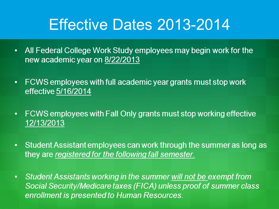 Effective Dates All Federal College Work Study employees may begin work for the new academic year on 8/22/2013 FCWS employees with full academic year grants must stop work effective 5/16/2014 FCWS employees with Fall Only grants must stop working effective 12/13/2013 Student Assistant employees can work through the summer as long as they are registered for the following fall semester.