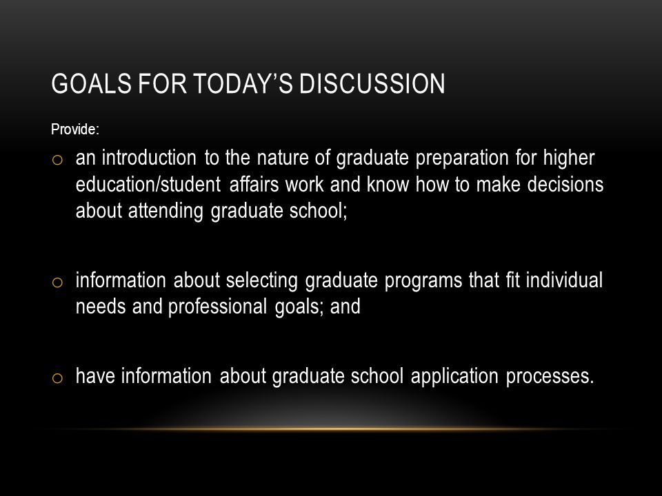 GOALS FOR TODAY’S DISCUSSION Provide: o an introduction to the nature of graduate preparation for higher education/student affairs work and know how to make decisions about attending graduate school; o information about selecting graduate programs that fit individual needs and professional goals; and o have information about graduate school application processes.