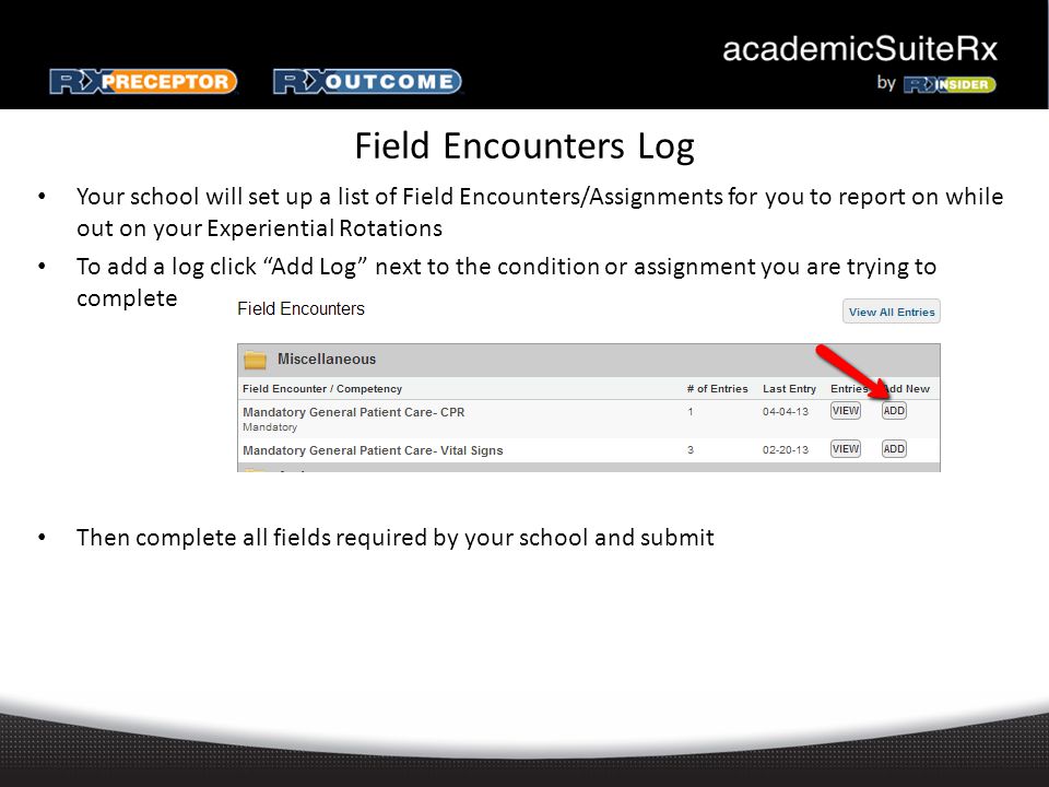 Field Encounters Log Your school will set up a list of Field Encounters/Assignments for you to report on while out on your Experiential Rotations To add a log click Add Log next to the condition or assignment you are trying to complete Then complete all fields required by your school and submit