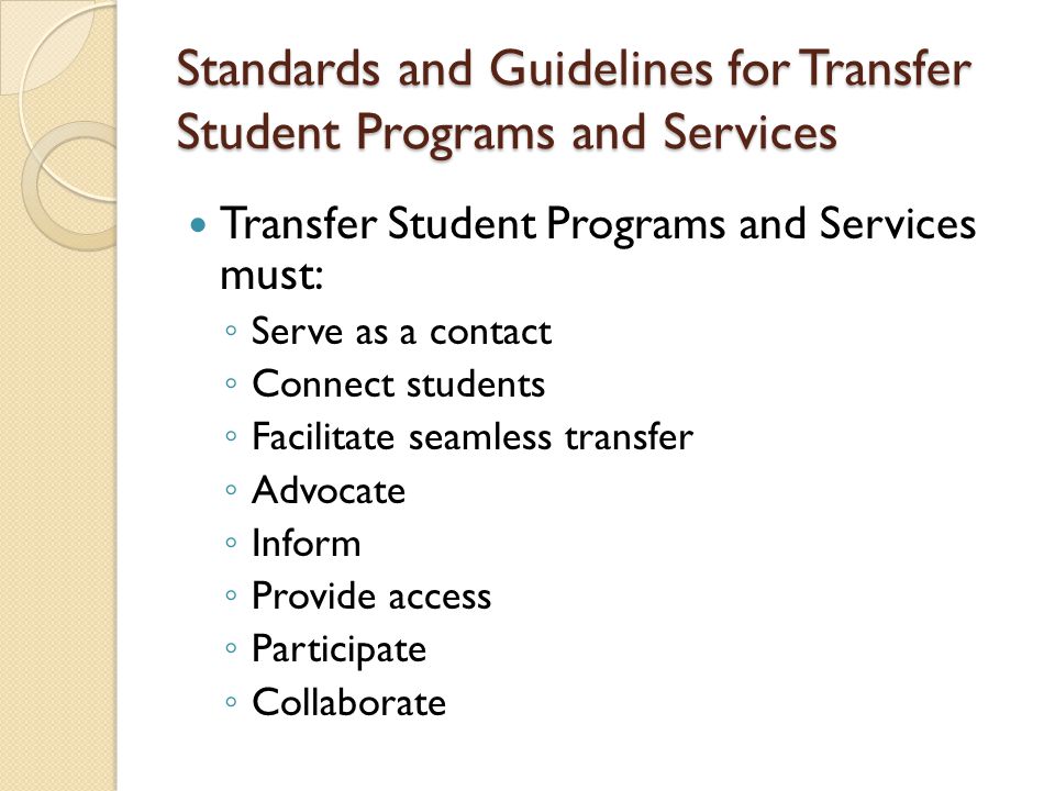Transfer Student Programs and Services must: ◦ Serve as a contact ◦ Connect students ◦ Facilitate seamless transfer ◦ Advocate ◦ Inform ◦ Provide access ◦ Participate ◦ Collaborate Standards and Guidelines for Transfer Student Programs and Services