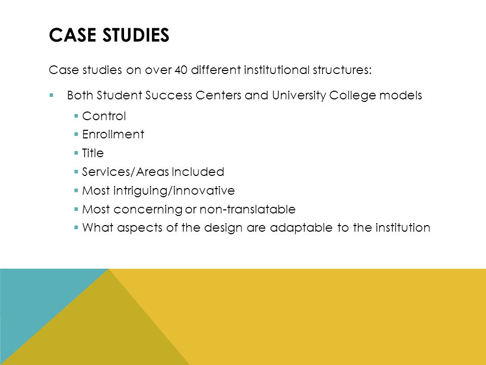 CASE STUDIES Case studies on over 40 different institutional structures:  Both Student Success Centers and University College models  Control  Enrollment  Title  Services/Areas Included  Most intriguing/innovative  Most concerning or non-translatable  What aspects of the design are adaptable to the institution