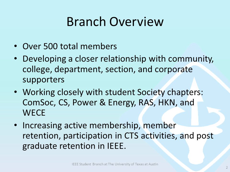 Branch Overview Over 500 total members Developing a closer relationship with community, college, department, section, and corporate supporters Working closely with student Society chapters: ComSoc, CS, Power & Energy, RAS, HKN, and WECE Increasing active membership, member retention, participation in CTS activities, and post graduate retention in IEEE.