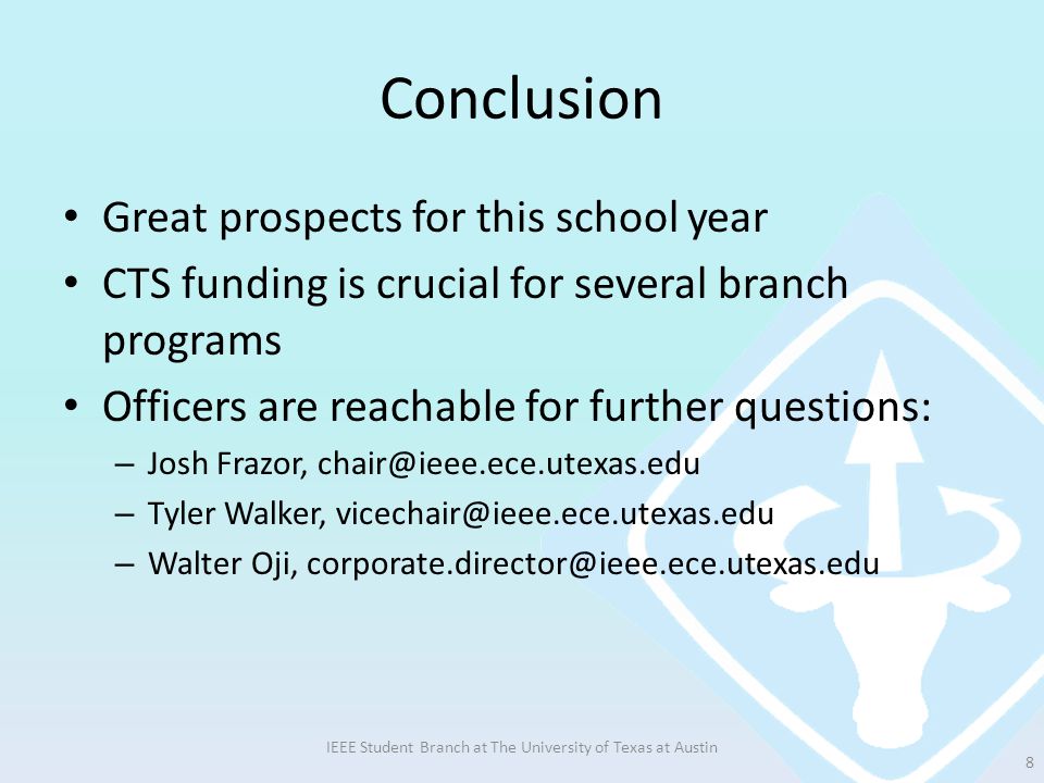 Conclusion Great prospects for this school year CTS funding is crucial for several branch programs Officers are reachable for further questions: – Josh Frazor, – Tyler Walker, – Walter Oji, IEEE Student Branch at The University of Texas at Austin 8