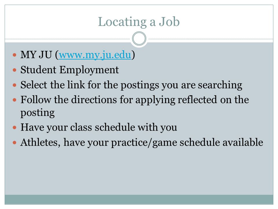 Locating a Job MY JU (  Student Employment Select the link for the postings you are searching Follow the directions for applying reflected on the posting Have your class schedule with you Athletes, have your practice/game schedule available