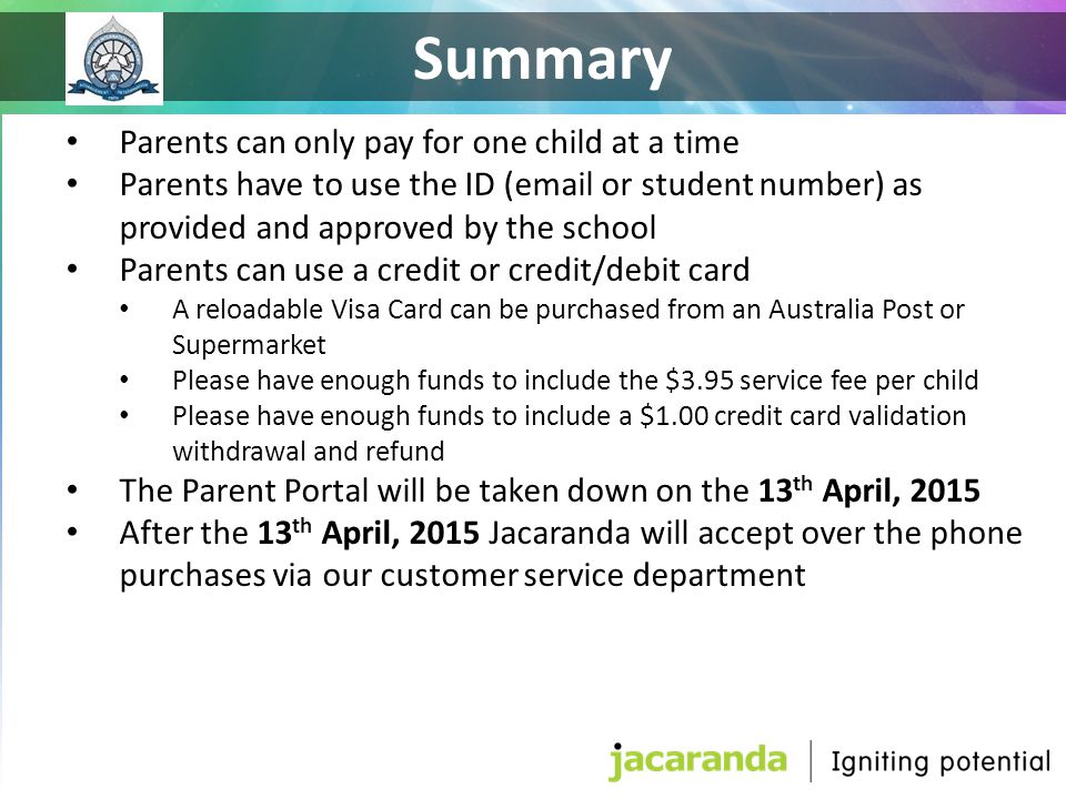Parents can only pay for one child at a time Parents have to use the ID ( or student number) as provided and approved by the school Parents can use a credit or credit/debit card A reloadable Visa Card can be purchased from an Australia Post or Supermarket Please have enough funds to include the $3.95 service fee per child Please have enough funds to include a $1.00 credit card validation withdrawal and refund The Parent Portal will be taken down on the 13 th April, 2015 After the 13 th April, 2015 Jacaranda will accept over the phone purchases via our customer service department Summary