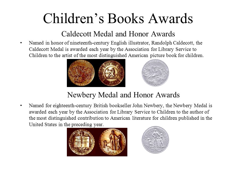 Children’s Books Awards Caldecott Medal and Honor Awards Named in honor of nineteenth-century English illustrator, Randolph Caldecott, the Caldecott Medal is awarded each year by the Association for Library Service to Children to the artist of the most distinguished American picture book for children.