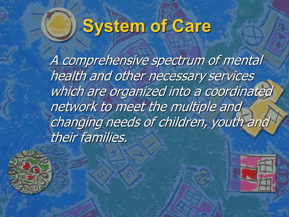 System of Care A comprehensive spectrum of mental health and other necessary services which are organized into a coordinated network to meet the multiple and changing needs of children, youth and their families.
